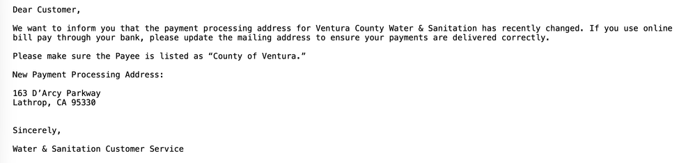 Dear Customer,
We want to inform you that the payment processing address for Ventura County Water & Sanitation has recently changed. If you use online
bill pay through your bank, please update the mailing address to ensure your payments are delivered correctly.
Please make sure the Payee is listed as “County of Ventura.”
New Payment Processing Address:
163 D'Arcy Parkway
Lathrop, CA 95330
Sincerely,
Water & Sanitation Customer Service