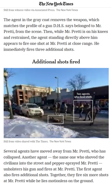 The New York Times
The agent in the gray coat removes the weapon, which
matches the profile of a gun D.H.S. says belonged to Mr.
Pretti, from the scene. Then, while Mr. Pretti is on his knees
and restrained, the agent standing directly above him
appears to fire one shot at Mr. Pretti at close range. He
immediately fires three additional shots.

Additional shots fired

Still from video shared with The Times. The New York Times
Several agents have moved away from Mr. Pretti, who has
collapsed. An…