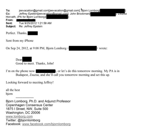 
Screenshot of e-mail

To: jeevacation@gmail.com(jeevacation@gmail. com]; ‘Bjorn Lomborg'

Cc: Jeffrey Epstein; John Brockman; Zsuzsa Horvath, (PA for Bjorn Lomborg) ]

From: [redacted]

Sent: Tue 9/25/2012 1:21:59 AM

Subject: Re: Jeffrey Epstein

Perfect Thanks, [redacted]

Sent from my iPhone

On Sep 24, 2012, at 9:08 PM, Bjorn Lomborg wrote:
Dear [redacted]
Good to meet. Thanks, John!

I'm on the phone now [Redacted]. or let's do this tomorrow morning. My PA is in
Budapest, Zsuzsa, and she’…