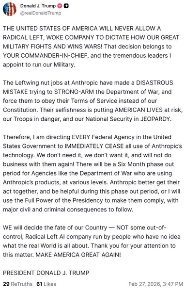 Post by Trump on "Truth Social"

@realDonald Trump

THE UNITED STATES OF AMERICA WILL NEVER ALLOW A
RADICAL LEFT, WOKE COMPANY TO DICTATE HOW OUR GREAT
MILITARY FIGHTS AND WINS WARS! That decision belongs to
YOUR COMMANDER-IN-CHIEF, and the tremendous leaders |
appoint to run our Military.

The Leftwing nut jobs at Anthropic have made a DISASTROUS
MISTAKE trying to STRONG-ARM the Department of War, and
force them to obey their Terms of Service instead of our
Constitution. Their selfishness…