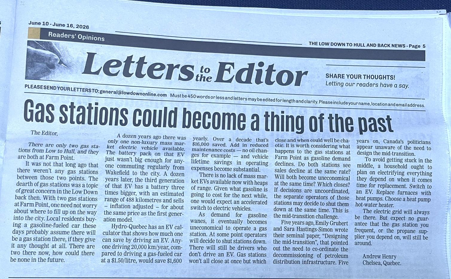 A screenshot of a letter to the editor that I submitted to the local paper in the Gatineau Hills.

Here is the first part of the text:

There are only two gas stations from Low down to Hull, and they are both at Farm Point.

It was not that long ago that there weren’t any gas stations between those two points. The dearth of gas stations was a topic of great concern in the Low Down back then. With two gas stations at Farm Point one need not worry about where to fill up on the way into the city. Local residents buying a gasoline fueled car these days probably assume there will be a gas station there, if they give it any thought at all. There are two there now, how could there be none in the future.

A dozen years ago there was only one non-luxury mass market electric vehicle available. The battery pack on that EV just wasn’t big enough for anyone commuting regularly from Wakefield to the city. A dozen years later, the third generation of that EV has a battery three times bigger, with an estimated range of 488 km, and sells – inflation adjusted – for about the same price as the first generation model.

Hydro Quebec has an EV calculator that shows how much one can save by driving an EV. Anyone driving 20,000 km/year, compared to driving a gas fueled car at a $1.50/litre, would save $1,600 yearly. Over a decade that’s $16,000 saved. Add in reduced maintenance costs — no oil changes for example — and vehicle lifetime savings in operating expenses become substantial.