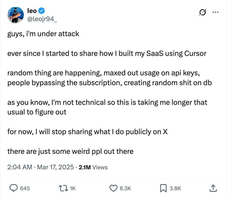 Tweet by @leojr94_ "guys, i’m under attack
ever since I started to share how I built my SaaS using Cursor
random thing are happening, maxed out usage on api keys, people bypassing the subscription, creating random shit on db
as you know, I’m not technical so this is taking me longer that usual to figure out
for now, I will stop sharing what I do publicly on X
there are just some weird ppl out there"
The tweet was posted at 2:04 AM on March 17, 2025, and has 2.1M views, 645 comments, 1K reposts, 6.3K likes, and 3.8K bookmarks.