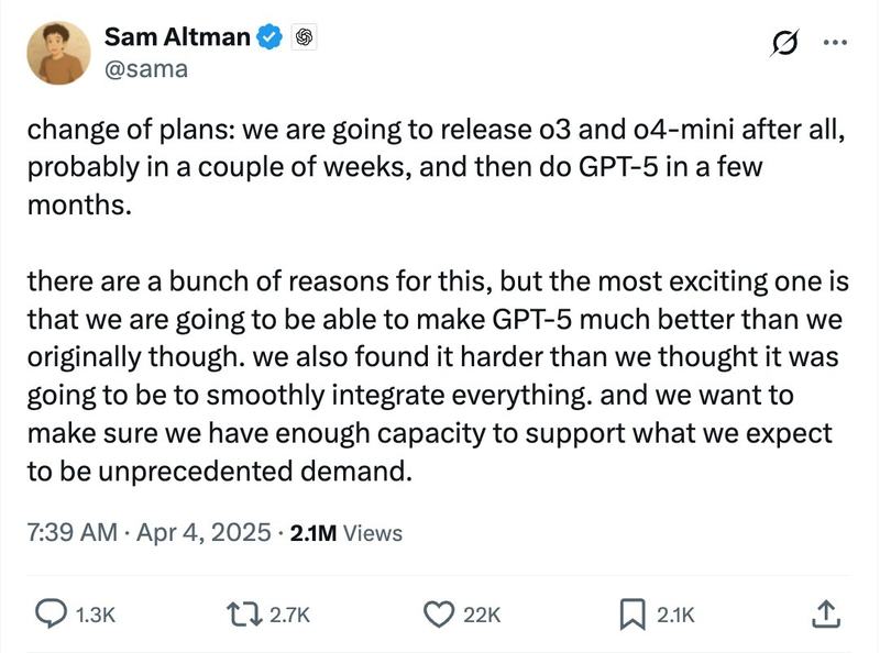 change of plans: we are going to release o3 and o4-mini after all, probably in a couple of weeks, and then do GPT-5 in a few months.

there are a bunch of reasons for this, but the most exciting one is that we are going to be able to make GPT-5 much better than we originally thought. we also found it harder than we thought it was going to be to smoothly integrate everything. and we want to make sure we have enough capacity to support what we expect to be unprecedented demand.