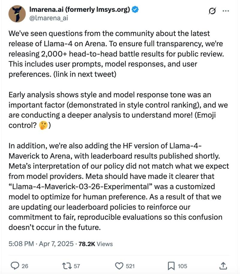 We’ve seen questions from the community about the latest release of Llama-4 on Arena. To ensure full transparency, we’re releasing 2,000+ head-to-head battle results for public review. This includes user prompts, model responses, and user preferences. (link in next tweet)

Early analysis shows style and model response tone was an important factor (demonstrated in style control ranking), and we are conducting a deeper analysis to understand more! (Emoji control? 🤔 )

In addition, we’re also adding the HF version of Llama-4-Maverick to Arena, with leaderboard results published shortly. Meta’s interpretation of our policy did not match what we expect from model providers. Meta should have made it clearer that “Llama-4-Maverick-03-26-Experimental” was a customized model to optimize for human preference. As a result of that we are updating our leaderboard policies to reinforce our commitment to fair, reproducible evaluations so this confusion doesn’t occur in the future.