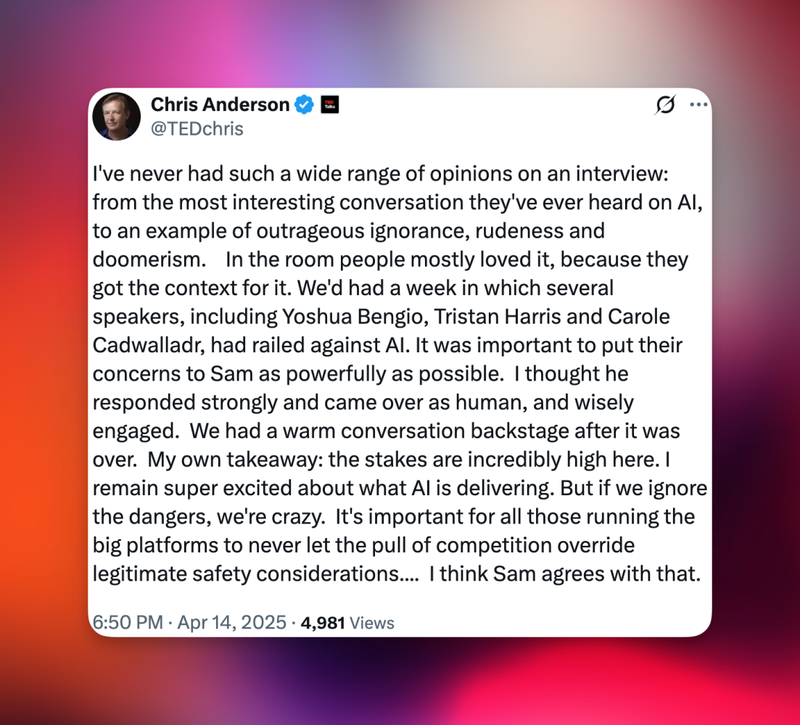 Chris Anderson: “I’ve never had such a wide range of opinions on an interview: from the most interesting conversation they’ve ever heard on AI, to an example of outrageous ignorance, rudeness and doomerism. In the room people mostly loved it, because they got the context for it. We’d had a week in which several speakers, including Yoshua Bengio, Tristan Harris and Carole Cadwalladr, had railed against AI. It was important to put their concerns to Sam as powerfully as possible. I thought he responded strongly and came over as human, and wisely engaged. We had a warm conversation backstage after it was over. My own takeaway: the stakes are incredibly high here. I remain super excited about what AI is delivering. But if we ignore the dangers, we’re crazy. It’s important for all those running the big platforms to never let the pull of competition override legitimate safety considerations…. I think Sam agrees with that.”