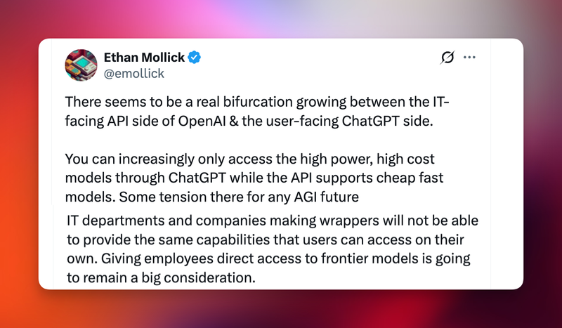 Ethan Mollick aka @emollick tweets: "There seems to be a real bifurcation growing between the IT-facing API side of OpenAI & the user-facing ChatGPT side. You can increasingly only access the high power, high cost
models through ChatGPT while the API supports cheap fast
models. Some tension there for any AGI future." Reply tweet grafted onto original: "IT departments and companies making wrappers will not be able to provide the same capabilities that users can access on their own. Giving employees direct access to frontier models is going
to remain a big consideration."