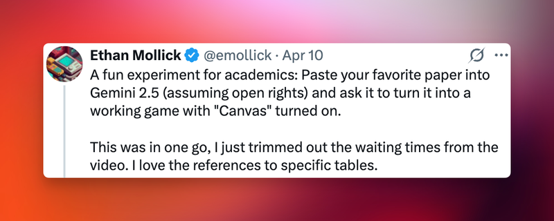 Tweet by Ethan Mollick aka @emollick: A fun experiment for academics: Paste your favorite paper into
Gemini 2.5 (assuming open rights) and ask it to turn it into a working game with "Canvas" turned on. This was in one go, I just trimmed out the waiting times from the
video. I love the references to specific tables."