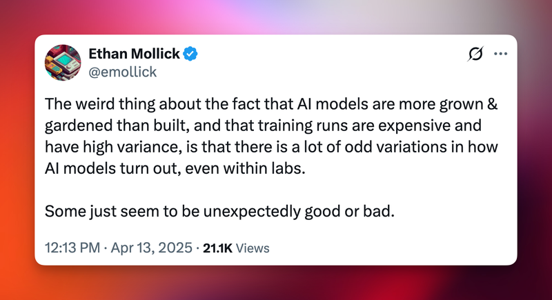 Ethan Mollick, username @emollick: The weird thing about the fact that AI models are more grown & gardened than built, and that training runs are expensive and
have high variance, is that there is a lot of odd variations in how AI models turn out, even within labs. Some just seem to be unexpectedly good or bad. Apr 13, 2025. 21.1K Views