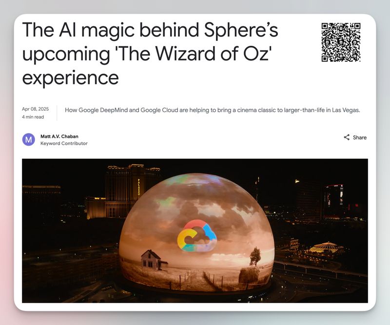 Title: "The AI magic behind Sphere's upcoming 'The Wizard of Oz' experience"
QR code on the top right of the image.
"Apr 08, 2025 4 min read How Google DeepMind and Google Cloud are helping to bring a cinema classic to larger-than-life in Las Vegas."
By Matt A.V. Chaban.
Photograph of the Sphere, displaying the Google Next logo in front of a scene from The Wizard of Oz.