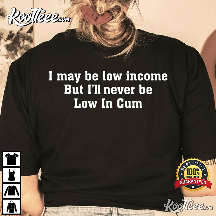 I May Be Low Income But I’ll Never Be Low In Cum T-Shirt