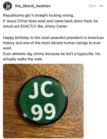 Threads post from user The Liberal Heathen saying:

Republicans get it straight fucking wrong.
If Jesus Christ does exist and came back down here, he would act EXACTLY like Jimmy Carter.

Happy birthday to the most peaceful president in American history and one of the most decent human beings to ever exist. 
Even atheists dig Jimmy because he isn’t a hypocrite. He actually walks the walk.

https://www.threads.net/@the_liberal_heathen/post/Cx0WgQlLNQT/?igshid=MzRlODBiNWFlZA==