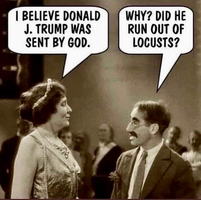 Screenshot of old Marx Brother's film. Groucho is talking to an obviously wealthy lady. 

Lady : I believe Donald J. Trump was sent by God. 

Groucho: Why? Did he run out of locusts?