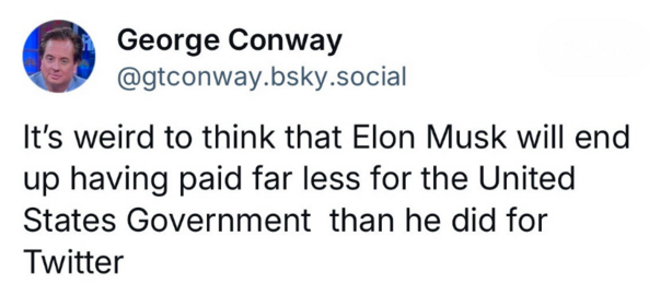 George Conway @gtconway.bsky.social

It's weird to think that Elon Musk will end up having paid far less for the United States Government than he did for Twitter