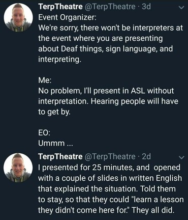 TerpTheatre @TerpTheatre 
Event Organizer:
We're sorry, there won't be interpreters at the event where you are presenting about Deaf things, sign language, and interpreting.

Me:
No problem, I'll present in ASL without
interpretation. Hearing people will have
to get by.

EO:
Ummm ...

TerpTheatre @TerpTheatre - 
I presented for 25 minutes, and opened
with a couple of slides in written English 
that explained the situation. Told them 
to stay, so that they could “learn a lesson 
they didn't come here for." They all did.