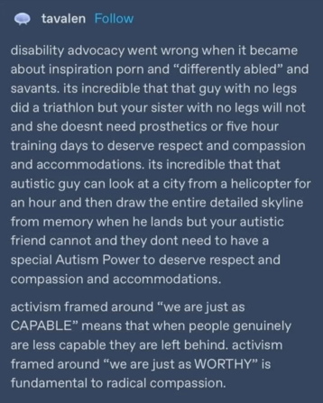 disability advocacy went wrong when it became about inspiration porn and "differently abled" and savants. its incredible that that guy with no legs did a triathlon but your sister with no legs will not and she doesnt need prosthetics or five hour training days to deserve respect and compassion and accommodations. its incredible that that autistic guy can look at a city from a helicopter for an hour and then draw the entire detailed skyline from memory when he lands but your autistic friend cannot and they dont need to have a special Autism Power to deserve respect and compassion and accommodations. 
activism framed around "we are just as CAPABLE" means that when people genuinely are less capable they are left behind. activism framed around "we are just as WORTHY" is fundamental to radical compassion.