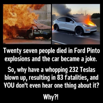 Twenty seven people died in Ford Pinto explosions and the car became a joke.

So, why have a whopping 232 Teslas blown up, resulting in 83 fatalities, and YOU don't even hear one thing about it?

Why?!