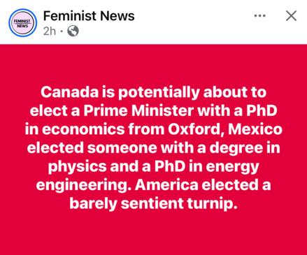 Feminist News 2h D 
Canada is potentially about to elect a Prime Minister with a PhD in economics from Oxford, Mexico elected someone with a degree in physics and a PhD in energy engineering. America elected a barely sentient turnip.

X

FEMINIST NEWS