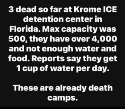 3 dead so far at Krome ICE detention center in Florida. Max capacity was 500, they have over 4,000 and not enough water and food. Reports say they get 1 cup of water per day. 



These are already death camps.