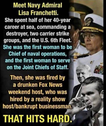 Meet Navy Admiral

Lisa Franchetti.

She spent half of her 40-year career at sea, commanding a destroyer, two carrier strike groups, and the U.S. 6th Fleet. She was the first woman to be Chief of naval operations, and the first woman to serve on the Joint Chiefs of Staff. Then, she was fired by a drunken Fox News weekend host, who was hired by a reality show

host/bankrupt businessman. THAT HITS HARD