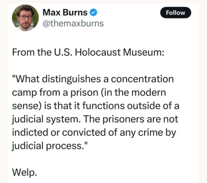 Follow

Max Burns @themaxburns

From the U.S. Holocaust Museum:

"What distinguishes a concentration camp from a prison (in the modern sense) is that it functions outside of a judicial system. The prisoners are not indicted or convicted of any crime by judicial process." Welp.