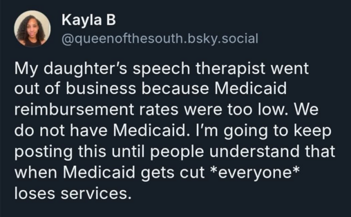 Kayla B @queenofthesouth.bsky.social

My daughter's speech therapist went out of business because Medicaid reimbursement rates were too low. We do not have Medicaid. I'm going to keep posting this until people understand that when Medicaid gets cut *everyone* loses services.