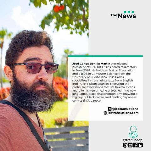 Photo of a light-skinned Puerto Rican man, from the chest up.  He has a dark beard and mustache and is wearing glasses and a red shirt.

Text insert: José Carlos was elected president of TRADUCOOP’s board of directors in June 2024. He holds an M.A. in Translation and a B.Sc. in Computer Science from the University of Puerto Rico. José Carlos specializes in translating texts from English into Puerto Rican Spanish, capturing the particular expressions that set Puerto Ricans apart. In his free time, he enjoys learning new languages, practicing photography, brewing a big cup of black coffee, and reading Japanese comics (in Japanese).