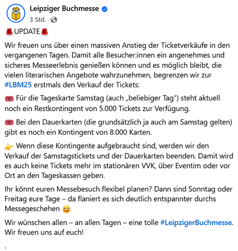 Leipziger Buchmesse
🚨UPDATE🚨
Wir freuen uns über einen massiven Anstieg der Ticketverkäufe in den vergangenen Tagen. Damit alle Besucher:innen ein angenehmes und sicheres Messeerlebnis genießen können und es möglich bleibt, die vielen literarischen Angebote wahrzunehmen, begrenzen wir zur #LBM25 erstmals den Verkauf der Tickets:
🎟️ Für die Tageskarte Samstag (auch „beliebiger Tag“) steht aktuell noch ein Restkontingent von 5.000 Tickets zur Verfügung.
🎟️ Bei den Dauerkarten (die grundsätzlich ja auch am Samstag gelten) gibt es noch ein Kontingent von 8.000 Karten.
👉 Wenn diese Kontingente aufgebraucht sind, werden wir den Verkauf der Samstagstickets und der Dauerkarten beenden. Damit wird es auch keine Tickets mehr im stationären VVK, über Eventim oder vor Ort an den Tageskassen geben.
Ihr könnt euren Messebesuch flexibel planen? Dann sind Sonntag oder Freitag eure Tage – da flaniert es sich deutlich entspannter durchs Messegeschehen 😊
Wir wünschen allen – an allen Tagen – eine tolle #LeipzigerBuchmesse. Wir freuen uns auf euch!