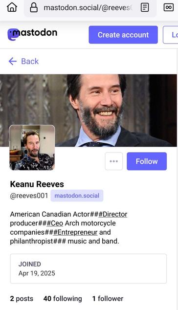 Screenshot from https://mastodon.social/@reeves001

Two different pictures of the well known actor Keanu Reeves can be seen.

Visible text:

Keanu Reeves
@reeves001@mastodon.social

American Canadian Actor###Director producer###Ceo Arch motorcycle companies###Entrepreneur and philanthropist### music and band.

Joined: Apr 19, 2025

2 posts
40 following
2 followers
