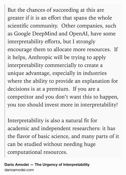 Text Shot: But the chances of succeeding at this are greater if it is an effort that spans the whole scientific community.  Other companies, such as Google DeepMind and OpenAI, have some interpretability efforts, but I strongly encourage them to allocate more resources.  If it helps, Anthropic will be trying to apply interpretability commercially to create a unique advantage, especially in industries where the ability to provide an explanation for decisions is at a premium.  If you are a competitor and you don’t want this to happen, you too should invest more in interpretability!

Interpretability is also a natural fit for academic and independent researchers: it has the flavor of basic science, and many parts of it can be studied without needing huge computational resources.