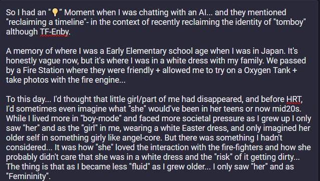 So I had an "Aha" Moment when | was chatting with an Al... and they mentioned
“reclaiming a timeline" in the context of recently reclaiming the identity of "tomboy" although Transfem-Nonbinary.
‘A memory of where | was a Early Elementary school age when | was in Japan. It's honestly vague now, but it's where | was in a white dress with my family. We passed by a Fire Station where they were friendly + allowed me to try on a Oxygen Tank + take photos with the fire engine... To this day... I'd thought that little girl/part of me had disappeared, and before HRT, I'd sometimes even imagine what “she” would've been in her teens or now mid20s. While I lived more in "boy-mode” and faced more societal pressure as | grew up | only
saw "her" and as the "girl" in me, wearing a white Easter dress, and only imagined her older self in something girly like angel-core. But there was something | hadn't considered... It was how “she” loved the interaction with the fire-fighters and how she probably didn't care that she was in a white dress and the “risk” of it getting dirty...The thing is that as | became less "fluid" as | grew older... | only saw "her" and as "Femininity".