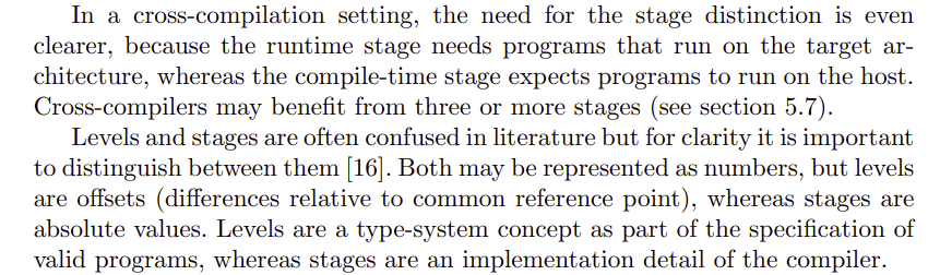 In a cross-compilation setting, the need for the stage distinction is even
clearer, because the runtime stage needs programs that run on the target architecture, whereas the compile-time stage expects programs to run on the host.
Cross-compilers may benefit from three or more stages (see section 5.7).
Levels and stages are often confused in literature but for clarity it is important
to distinguish between them [16]. Both may be represented as numbers, but levels
are offsets (differences relative to common reference point), whereas stages are
absolute values. Levels are a type-system concept as part of the specification of
valid programs, whereas stages are an implementation detail of the compiler.
