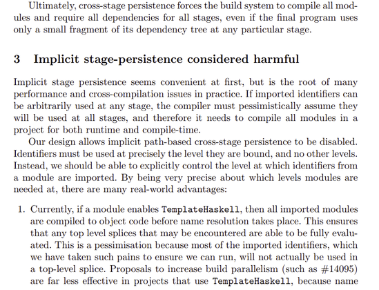 Ultimately, cross-stage persistence forces the build system to compile all modules and require all dependencies for all stages, even if the final program uses
only a small fragment of its dependency tree at any particular stage.
3 Implicit stage-persistence considered harmful
Implicit stage persistence seems convenient at first, but is the root of many
performance and cross-compilation issues in practice. If imported identifiers can
be arbitrarily used at any stage, the compiler must pessimistically assume they
will be used at all stages, and therefore it needs to compile all modules in a
project for both runtime and compile-time.
Our design allows implicit path-based cross-stage persistence to be disabled.
Identifiers must be used at precisely the level they are bound, and no other levels.
Instead, we should be able to explicitly control the level at which identifiers from
a module are imported. By being very precise about which levels modules are
needed at, there are many real-world advantages:
1. Currently, if a module enables TemplateHaskell, then all imported modules
are compiled to object code before name resolution takes place. This ensures
that any top level splices that may be encountered are able to be fully evaluated. This is a pessimisation because most of the imported identifiers, which
we have taken such pains to ensure we can run, will not actually be used in
a top-level splice.