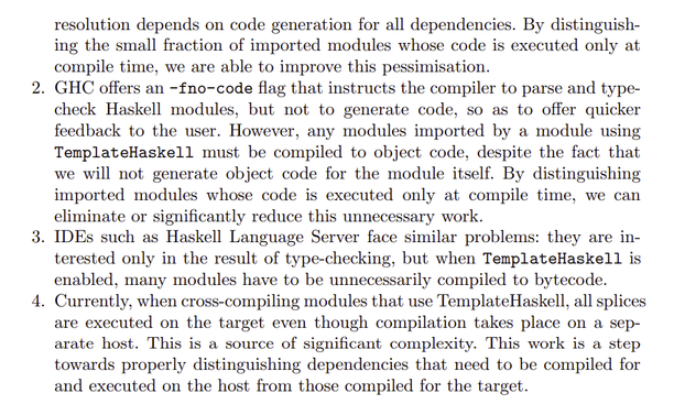 resolution depends on code generation for all dependencies. By distinguishing the small fraction of imported modules whose code is executed only at
compile time, we are able to improve this pessimisation.
2. GHC offers an -fno-code flag that instructs the compiler to parse and typecheck Haskell modules, but not to generate code, so as to offer quicker
feedback to the user. However, any modules imported by a module using
TemplateHaskell must be compiled to object code, despite the fact that
we will not generate object code for the module itself. By distinguishing
imported modules whose code is executed only at compile time, we can
eliminate or significantly reduce this unnecessary work.
3. IDEs such as Haskell Language Server face similar problems: they are interested only in the result of type-checking, but when TemplateHaskell is
enabled, many modules have to be unnecessarily compiled to bytecode.
4. Currently, when cross-compiling modules that use TemplateHaskell, all splices
are executed on the target even though compilation takes place on a separate host. This is a source of significant complexity. This work is a step
towards properly distinguishing dependencies that need to be compiled for
and executed on the host from those compiled for the target.