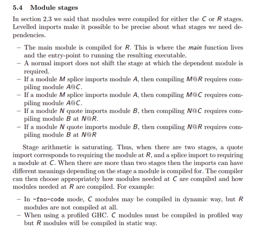 In section 2.3 we said that modules were compiled for either the C or R stages.
Levelled imports make it possible to be precise about what stages we need dependencies.
– The main module is compiled for R. This is where the main function lives
and the entry-point to running the resulting executable.
– A normal import does not shift the stage at which the dependent module is
required.
– If a module M splice imports module A, then compiling M@R requires compiling module A@C.
– If a module M splice imports module A, then compiling M@C requires compiling module A@C.
– If a module N quote imports module B, then compiling N@C requires compiling module B at N@R.
– If a module N quote imports module B, then compiling N@R requires compiling module B at N@R
Stage arithmetic is saturating. Thus, when there are two stages, a quote
import corresponds to requiring the module at R, and a splice import to requiring
a module at C. When there are more than two stages then the imports can have
different meanings depending on the stage a module is compiled for. The compiler
can then choose appropriately how modules needed at C are compiled and how
modules needed at R are compiled. For example:
– In -fno-code mode, C modules may be compiled in dynamic way, but R
modules are not compiled at all.
– When using a profiled GHC. C modules must be compiled in profiled way
but R modules will be compiled in static way.