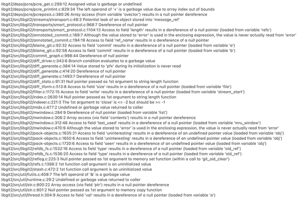 <Truncated…> 
libgit2/src/libgit2/transports/smart_protocol.c:968:7 Dereference of null pointer
libgit2/src/libgit2/transports/smart_protocol.c:1104:13 Access to field 'length' results in a dereference of a null pointer (loaded from variable 'refs')
libgit2/src/libgit2/annotated_commit.c:169:7 Although the value stored to 'error' is used in the enclosing expression, the value is never actually read from 'error'
libgit2/src/libgit2/annotated_commit.c:194:19 Access to field 'ref_name' results in a dereference of a null pointer
libgit2/src/libgit2/blame_git.c:92:32 Access to field 'commit' results in a dereference of a null pointer (loaded from variable 'a')
libgit2/src/libgit2/blame_git.c:92:58 Access to field 'commit' results in a dereference of a null pointer (loaded from variable 'b')
libgit2/src/libgit2/commit_graph.c:998:44 Dereference of null pointer
libgit2/src/libgit2/diff_driver.c:343:6 Branch condition evaluates to a garbage value
libgit2/src/libgit2/diff_generate.c:384:14 Value stored to 'pfx' during its initialization is never read
libgit2/src/libgit2/diff_generate.c:414:20 Dereference of null pointer
libgit2/src/libgit2/diff_generate.c:1493:7 Dereference of null pointer
libgit2/src/libgit2/diff_stats.c:91:31 Null pointer passed as 1st argument to string length function
libgit2/src/libgit2/diff_tform.c:513:8 Access to field 'size' results in a dereference of a null pointer (loaded from variable 'file')