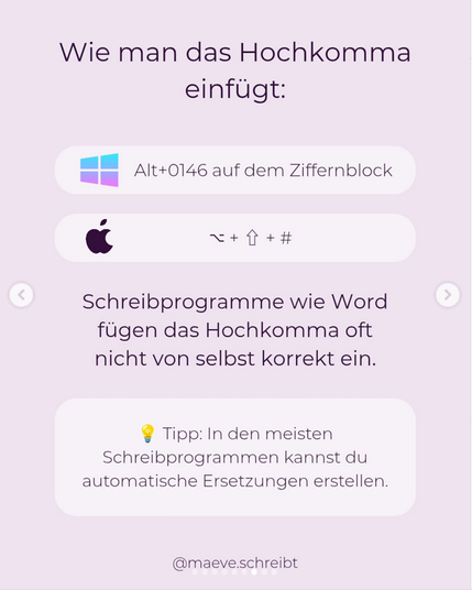 Wie man das Hochkomma
einfügt:

Windows: Alt+0146 auf dem Ziffernblock
MAC: [Zeichen] + Pfeil nach oben + Raute

Schreibprogramme wie Word fügen das Hochkomma oft
nicht von selbst korrekt ein. Tipp: In den meisten Schreibprogrammen kannst du automatische Ersetzungen erstellen.

@maeve.schreibt