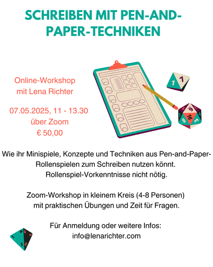 Weißes Sharepic, Überschrift: Schreiben mit Pen-and-Paper-Techniken. Als Grafiken sind mehrere Würfel sowie ein stilisierter Rollenspiel-Charakterbogen und ein Stift zu sehen.
In Rot die Infos: Online-Workshop mit Lena Richter. 07.05.2025, 11 - 13.30, über Zoom, € 50,00.

Darunter: Wie ihr Minispiele, Konzepte und Techniken aus Pen-and-Paper-Rollenspielen zum Schreiben nutzen könnt. Rollenspiel-Vorkenntnisse nicht nötig. Zoom-Workshop in kleinem Kreis (4-8 Personen) mit  praktischen Übungen und Zeit für Fragen. Für Anmeldung und weitere Infos: info@lenarichter.com