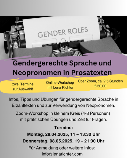 Info-Grafik zum Workshop, oben ist eine Schreibmaschine zu sehen, in die ein Blatt mit der Aufschrift "Gender Roles" eingespannt ist.

Darunter die Workshopbeschreibung:

Gendergerechte Sprache und Neopronomen in Prosatexten - Online-Workshop mit Lena Richter

Infos, Tipps und Übungen für gendergerechte Sprache in Erzähltexten und zur Verwendung von Neopronomen.
Zoom-Workshop in kleinem Kreis (4-8 Personen) 
mit praktischen Übungen und Zeit für Fragen.
Termine: 28.04., 11-13.30, 08.05., 19-21.30
Für Anmeldung oder weitere Infos: 
info@lenarichter.com