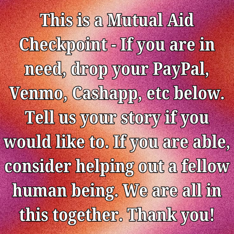 This is a Mutual Aid Checkpoint - If you are in need, drop your PayPal, Venmo, Cashapp, etc below. Tell us your story if you would like to. If you are able, consider helping out a fellow human being. We are all in this together. Thank you!