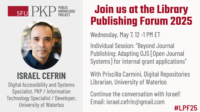 Join us at the Library Publishing Forum 2025. ISRAEL CEFRIN, Digital Accessibility and Systems Specialist, PKP, and Information Technology Specialist and Developer, University of Waterloo, will present Wednesday, May 7, 12 -1 PM ET in an Individual Session called Beyond Journal Publishing: Adapting Open Journal Systems for internal grant applications, with Priscilla Carmini, Digital Repositories Librarian, University of Waterloo. Continue the conversation with Israel by emailing israel.cefrin@gmail.com. The hashtag for the event is #LPF25.