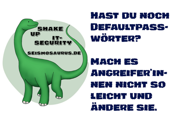 Eine Postkarte mit dem Logo von seism0saurus auf der linken Seite. Ein gezeichneter Seismosaurus im Comicstil. Neben seinem langen Hals steht nicht ganz ernst gemeint "Shake up it-security" und seine Homepage seism0saurus.de
  
Rechts daneben der Spruch des Tages: "Hast du noch Defaultpasswörter? Mach es Angreifern nicht so leicht und ändere sie."