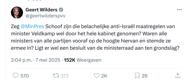 Geert Wilders & ES

@geertwilderspw
Zeg @MiinPres Schoof zijn die belachelijke anti-Israél maatregelen van
minister Veldkamp wel door het hele kabinet genomen? Waren alle
ministers van alle partijen vooraf op de hoogte hiervan en stemde ze
ermee in? Ligt er wel een besluit van de ministerraad aan ten grondslag?
2:04 p.m. - 7 mei 2025 - 152K Weergaven

570 2K 26