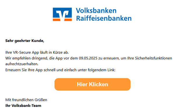 Sehr geehrter Kunde,

Ihre VR-Secure App läuft in Kürze ab.
Wir empfehlen dringend, die App vor dem 09.05.2025 zu erneuern, um Ihre Sicherheitsfunktionen aufrechtzuerhalten.
Erneuern Sie Ihre App schnell und einfach unter folgendem Link:
 
 
 
 Hier Klicken
 
 
 
Mit freundlichen Grüßen
 
Ihr Volksbank-Team