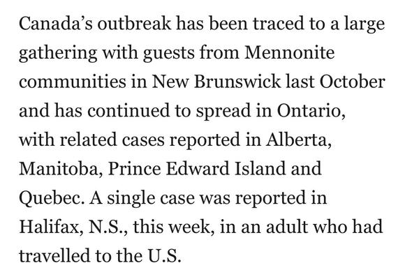Canada’s outbreak has been traced to a large
gathering with guests from Mennonite
communities in New Brunswick last October
and has continued to spread in Ontario,
with related cases reported in Alberta,
Manitoba, Prince Edward Island and
Quebec. A single case was reported in
Halifax, N.S., this week, in an adult who had
travelled to the U.S.
