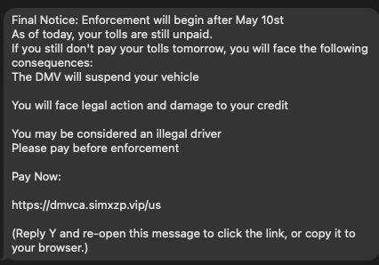 Final Notice: Enforcement will begin after May 10st

As of today, your tolls are still unpaid.

If you still don't pay your tolls tomorrow, you wil face the following
consequences:

‘The DMV will suspend your vehicle

You will face legal action and damage to your credit

You may be considered an illegal driver

Please pay before enforcement

Pay Now:

hitps//dmvca.simxzp.vipjus

(Reply Y and re-open this message to click the link, or copy it to
your browser.)