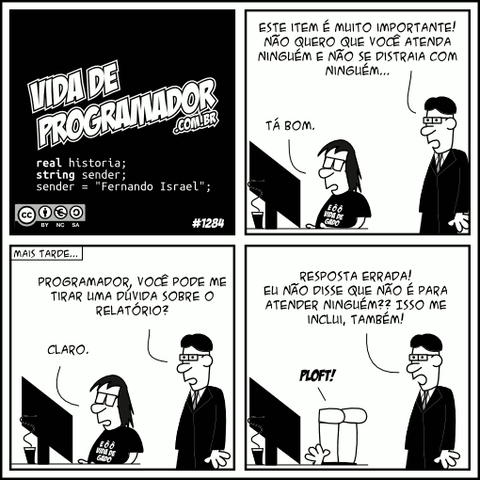 real historia; string sender; sender = "Fernando Israel"; Chefe: Este item é muito importante! Não quero que você atenda ninguém e não se distraia com ninguém... Programador: Tá bom. (Mais tarde...) Chefe: Programador, você pode me tirar uma dúvida sobre o relatório? Programador: Claro. Chefe: Resposta errada! Eu não disse que não é para atender ninguém?? Isso me inclui, também! Programador: PLOFT! -- Camiseta: E ô ô vida de gado