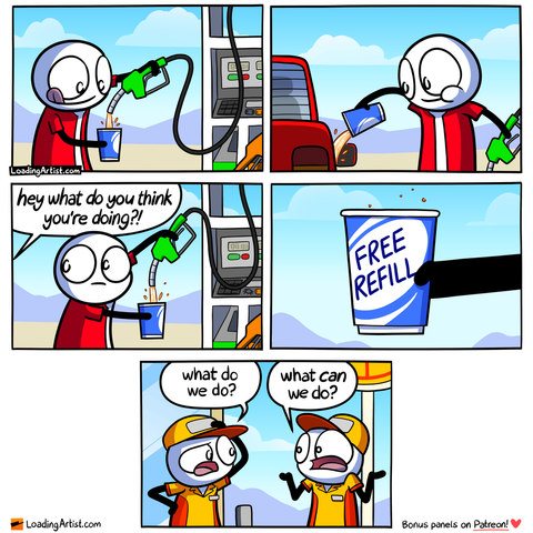 5-panel Loading Artist comic. 1: A man fills a cup with gasoline at a gas station. 2: He pours it into his car’s tank. 3: A gas station worker yells, “Hey! What do you think you’re doing?!” 4: The man holds up his cup - it says “FREE REFILL.” 5: One worker asks, “What do we do?” The other just shrugs: “What CAN we do?”