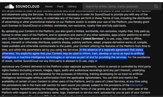 A screenshot of part of Soundcloud's Terms of Service. The highlighted part reads:

 In the absence of a separate agreement that states otherwise, You explicitly agree that your Content may be used to inform, train, develop or serve as input to artificial intelligence or machine intelligence technologies or services as part of and for providing the services.