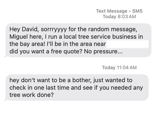 SMS messages: Hey David, sorryyyy for the random message, Miguel here, I run a local tree service business in the bay area! I'll be in the area near [redacted] did you want a free quote? No pressure...

hey don't want to be a bother, just wanted to check in one last time and see if you needed any tree work done?