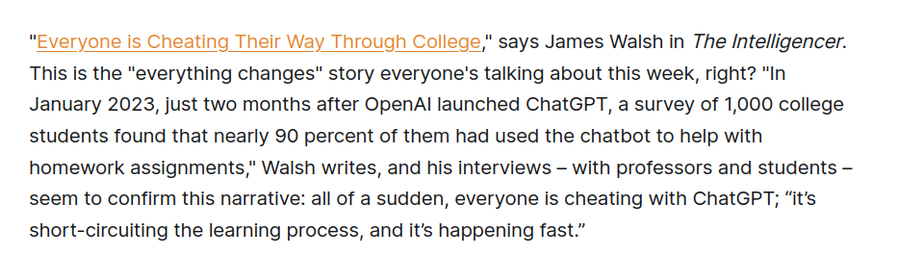 "Everyone is Cheating Their Way Through College," says James Walsh in The Intelligencer. This is the "everything changes" story everyone's talking about this week, right? "In January 2023, just two months after OpenAI launched ChatGPT, a survey of 1,000 college students found that nearly 90 percent of them had used the chatbot to help with homework assignments," Walsh writes, and his interviews – with professors and students – seem to confirm this narrative: all of a sudden, everyone is cheating with ChatGPT; “it’s short-circuiting the learning process, and it’s happening fast.”